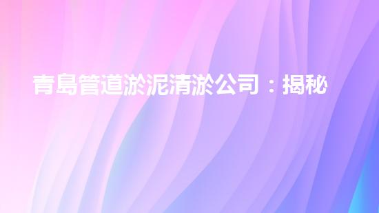青島管道淤泥清淤公司：揭秘管道中的黑科技，讓你驚嘆不已！